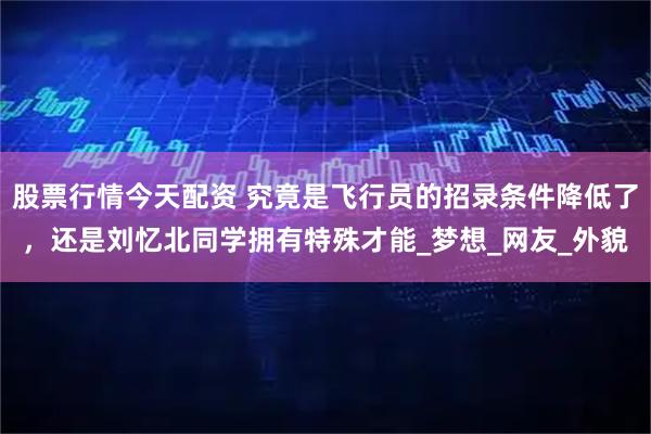 股票行情今天配资 究竟是飞行员的招录条件降低了，还是刘忆北同学拥有特殊才能_梦想_网友_外貌