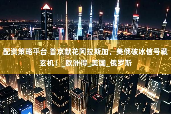 配资策略平台 普京献花阿拉斯加，美俄破冰信号藏玄机！_欧洲得_美国_俄罗斯