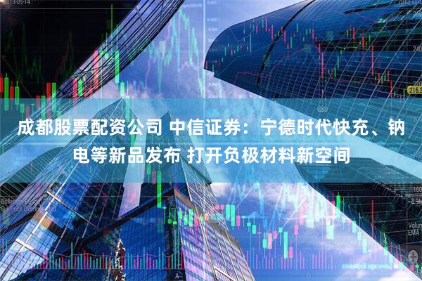 成都股票配资公司 中信证券：宁德时代快充、钠电等新品发布 打开负极材料新空间