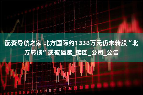 配资导航之家 北方国际约1338万元仍未转股“北方转债”或被强赎_赎回_公司_公告