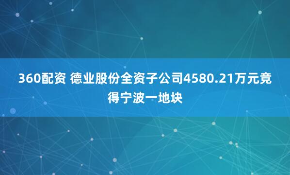 360配资 德业股份全资子公司4580.21万元竞得宁波一地块
