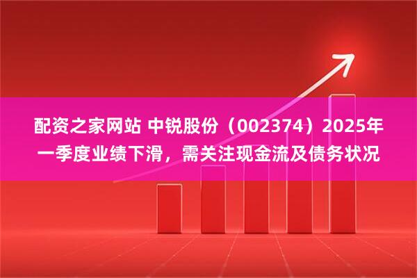 配资之家网站 中锐股份（002374）2025年一季度业绩下滑，需关注现金流及债务状况