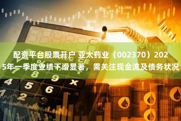 配资平台股票开户 亚太药业（002370）2025年一季度业绩下滑显著，需关注现金流及债务状况