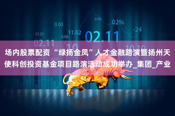 场内股票配资 “绿扬金凤”人才金融路演暨扬州天使科创投资基金项目路演活动成功举办_集团_产业