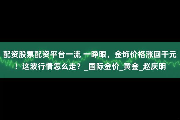 配资股票配资平台一流 一睁眼，金饰价格涨回千元！这波行情怎么走？_国际金价_黄金_赵庆明