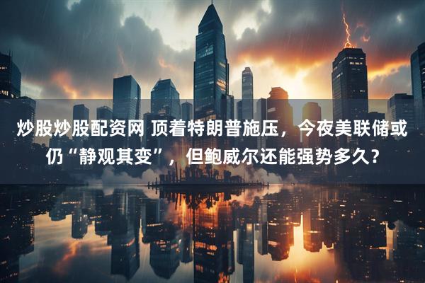炒股炒股配资网 顶着特朗普施压，今夜美联储或仍“静观其变”，但鲍威尔还能强势多久？