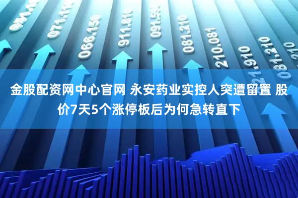 金股配资网中心官网 永安药业实控人突遭留置 股价7天5个涨停板后为何急转直下