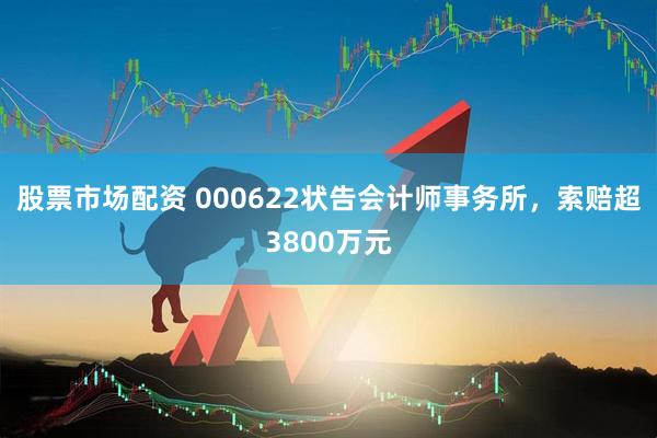 股票市场配资 000622状告会计师事务所，索赔超3800万元