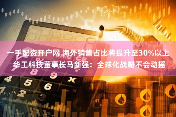 一手配资开户网 海外销售占比将提升至30%以上 华工科技董事长马新强：全球化战略不会动摇