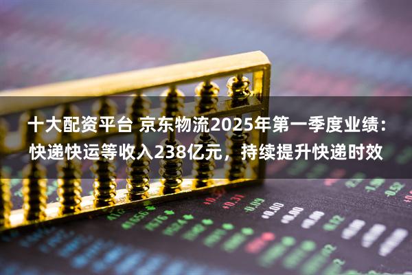 十大配资平台 京东物流2025年第一季度业绩：快递快运等收入238亿元，持续提升快递时效