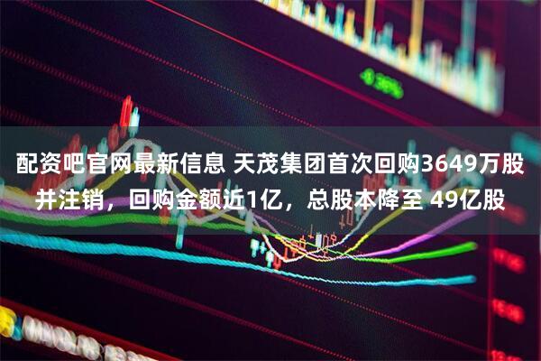配资吧官网最新信息 天茂集团首次回购3649万股并注销，回购金额近1亿，总股本降至 49亿股