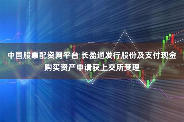 中国股票配资网平台 长盈通发行股份及支付现金购买资产申请获上交所受理