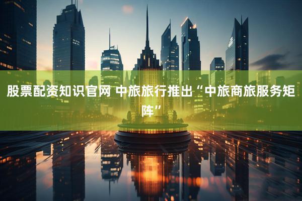 股票配资知识官网 中旅旅行推出“中旅商旅服务矩阵”