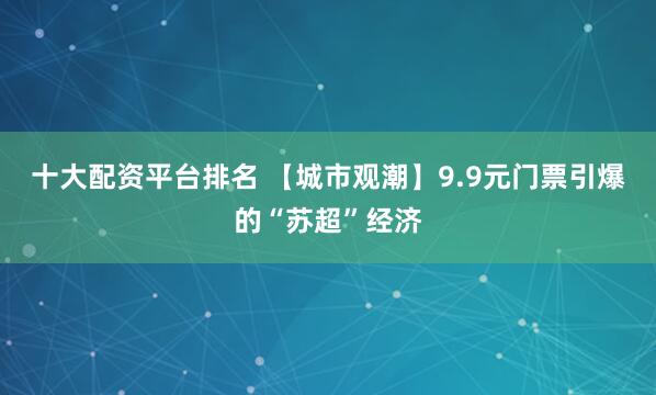 十大配资平台排名 【城市观潮】9.9元门票引爆的“苏超”经济