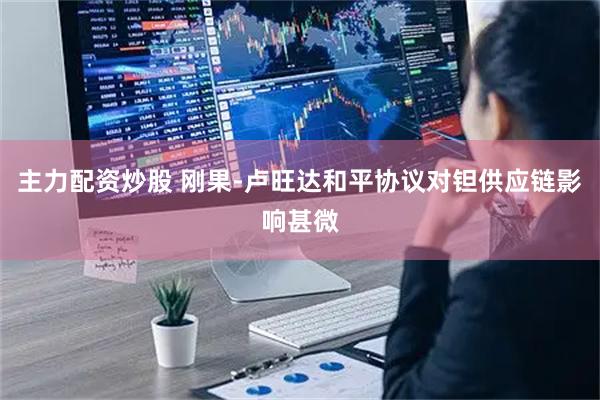 主力配资炒股 刚果-卢旺达和平协议对钽供应链影响甚微