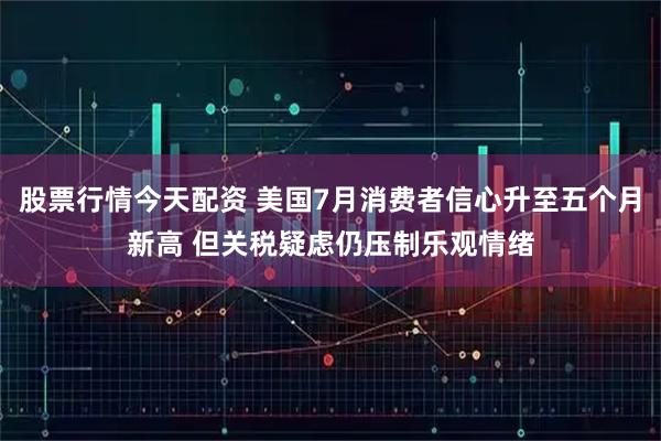 股票行情今天配资 美国7月消费者信心升至五个月新高 但关税疑虑仍压制乐观情绪