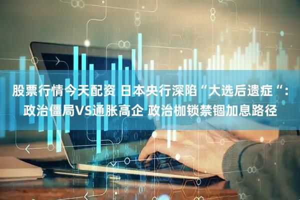 股票行情今天配资 日本央行深陷“大选后遗症“：政治僵局VS通胀高企 政治枷锁禁锢加息路径