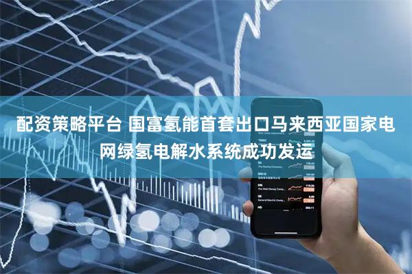 配资策略平台 国富氢能首套出口马来西亚国家电网绿氢电解水系统成功发运
