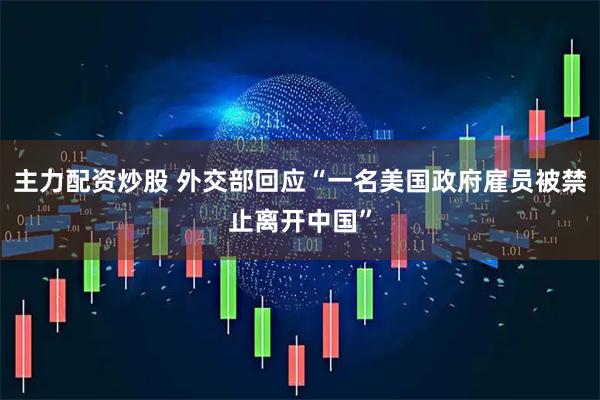 主力配资炒股 外交部回应“一名美国政府雇员被禁止离开中国”