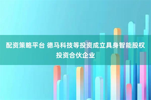 配资策略平台 德马科技等投资成立具身智能股权投资合伙企业