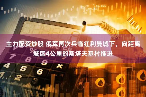 主力配资炒股 俄军再次兵临红利曼城下，向距离城区4公里的斯塔夫基村推进