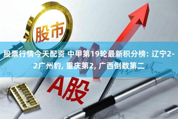 股票行情今天配资 中甲第19轮最新积分榜: 辽宁2-2广州豹, 重庆第2, 广西倒数第二