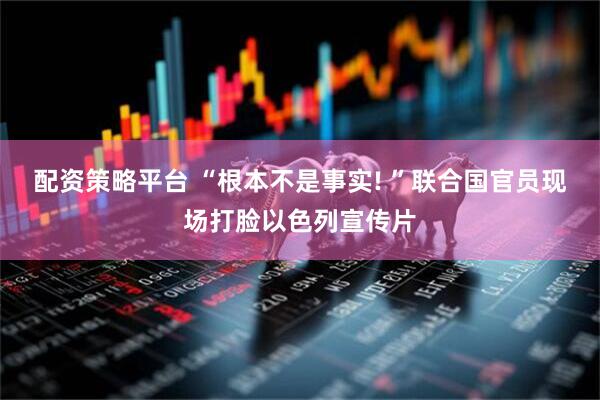 配资策略平台 “根本不是事实! ”联合国官员现场打脸以色列宣传片