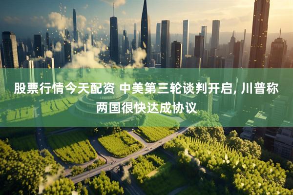 股票行情今天配资 中美第三轮谈判开启, 川普称两国很快达成协议