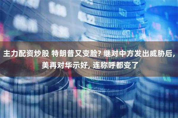 主力配资炒股 特朗普又变脸? 继对中方发出威胁后, 美再对华示好, 连称呼都变了