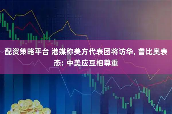 配资策略平台 港媒称美方代表团将访华, 鲁比奥表态: 中美应互相尊重