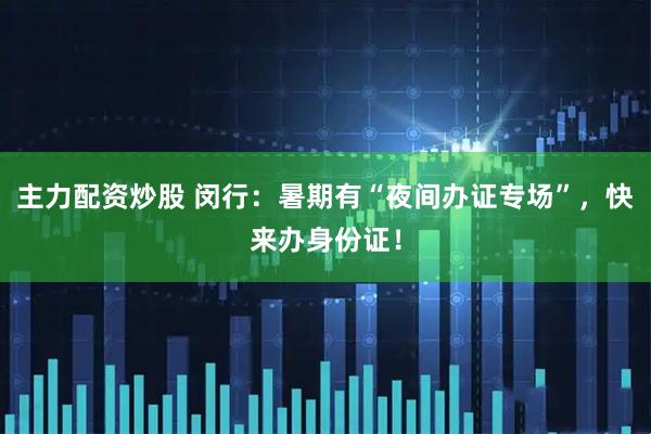 主力配资炒股 闵行：暑期有“夜间办证专场”，快来办身份证！