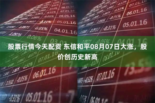 股票行情今天配资 东信和平08月07日大涨，股价创历史新高