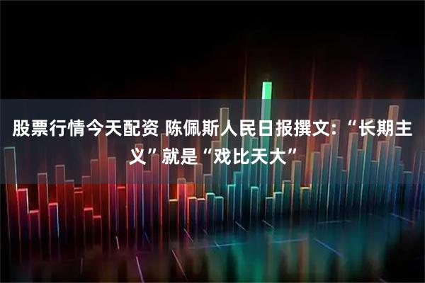 股票行情今天配资 陈佩斯人民日报撰文: “长期主义”就是“戏比天大”