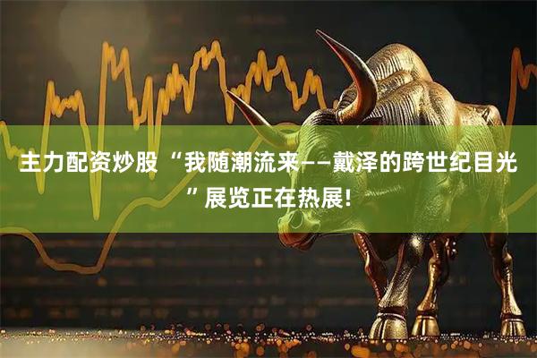 主力配资炒股 “我随潮流来——戴泽的跨世纪目光”展览正在热展!