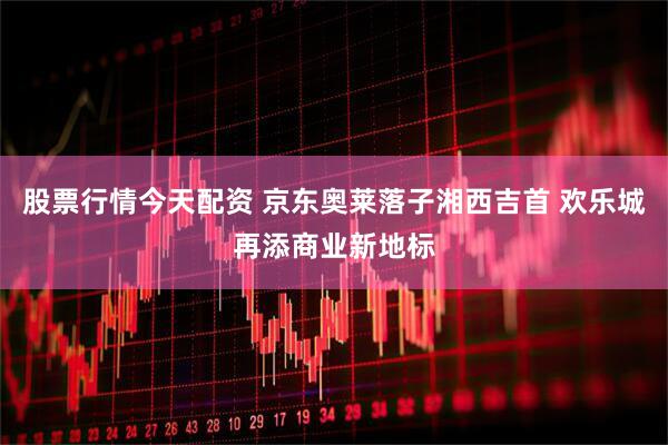 股票行情今天配资 京东奥莱落子湘西吉首 欢乐城再添商业新地标