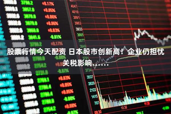 股票行情今天配资 日本股市创新高！企业仍担忧关税影响……