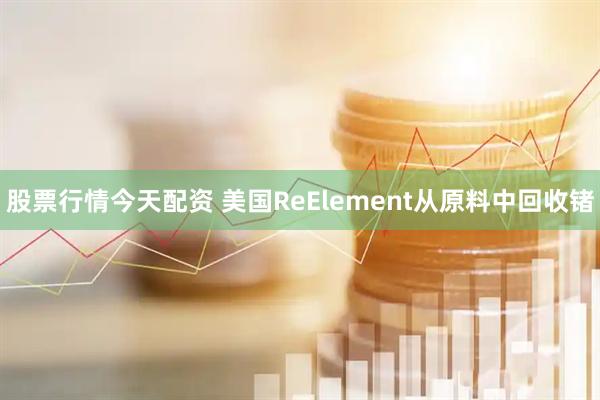 股票行情今天配资 美国ReElement从原料中回收锗