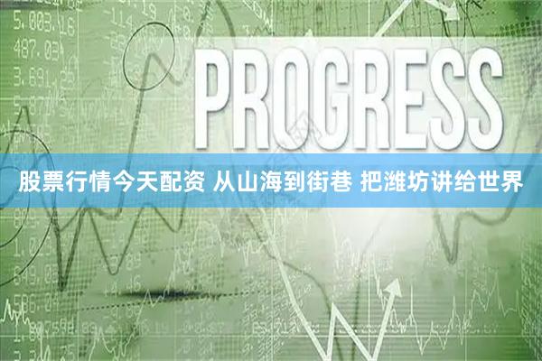 股票行情今天配资 从山海到街巷 把潍坊讲给世界