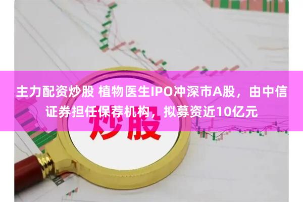 主力配资炒股 植物医生IPO冲深市A股，由中信证券担任保荐机构，拟募资近10亿元