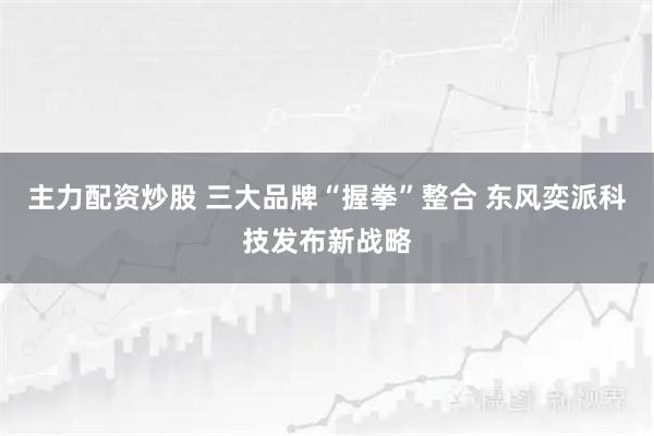 主力配资炒股 三大品牌“握拳”整合 东风奕派科技发布新战略