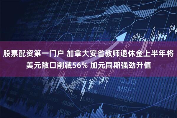 股票配资第一门户 加拿大安省教师退休金上半年将美元敞口削减56% 加元同期强劲升值
