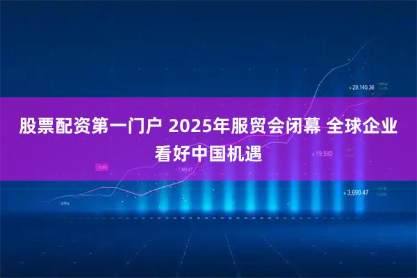 股票配资第一门户 2025年服贸会闭幕 全球企业看好中国机遇