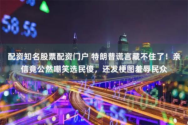 配资知名股票配资门户 特朗普谎言藏不住了！亲信竟公然嘲笑选民傻，还发梗图羞辱民众