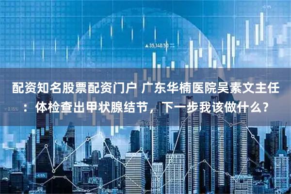 配资知名股票配资门户 广东华楠医院吴素文主任：体检查出甲状腺结节，下一步我该做什么？
