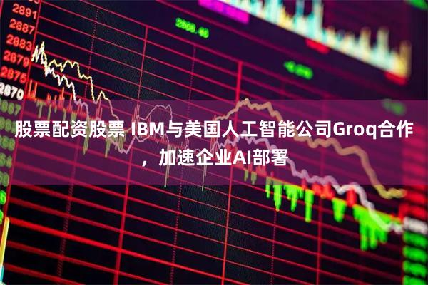 股票配资股票 IBM与美国人工智能公司Groq合作，加速企业AI部署