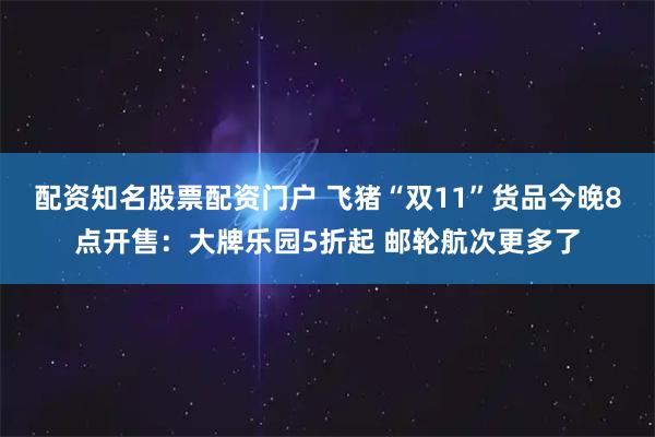 配资知名股票配资门户 飞猪“双11”货品今晚8点开售：大牌乐园5折起 邮轮航次更多了