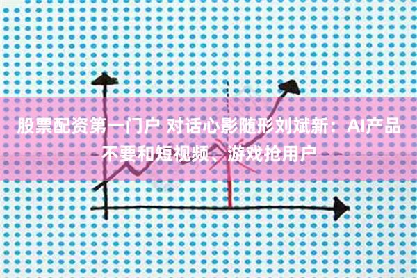 股票配资第一门户 对话心影随形刘斌新：AI产品不要和短视频、游戏抢用户