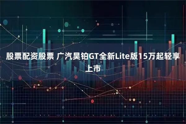 股票配资股票 广汽昊铂GT全新Lite版15万起轻享上市