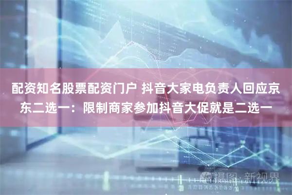 配资知名股票配资门户 抖音大家电负责人回应京东二选一：限制商家参加抖音大促就是二选一