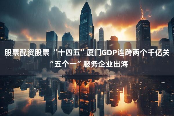 股票配资股票 “十四五”厦门GDP连跨两个千亿关 “五个一”服务企业出海